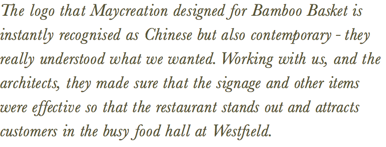 The logo that Maycreation designed for Bamboo Basket is instantly recognised as Chinese but also contemporary - they really understood what we wanted. Working with us, and the architects, they made sure that the signage and other items  were effective so that the restaurant stands out and attracts customers in the busy food hall at Westfıeld. 